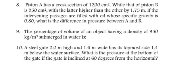 8. Piston A has a cross section of 1200 cm². While that of piston B
is 950 cm², with the latter higher than the other by 1.75 m. If the
intervening passages are filled with oil whose specific gravity is
0.80, what is the difference in pressure between A and B.
9. The percentage of volume of an object having a density of 950
kg/m³ submerged in water is:
10. A steel gate 2.0 m high and 1.6 m wide has its topmost side 1.4
m below the water surface. What is the pressure at the bottom of
the gate if the gate is inclined at 60 degrees from the horizontal?