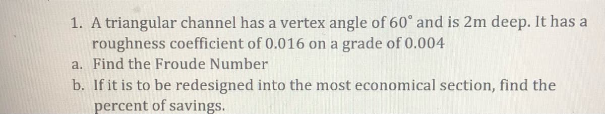 1. A triangular channel has a vertex angle of 60° and is 2m deep. It has a
roughness coefficient of 0.016 on a grade of 0.004
a. Find the Froude Number
b. If it is to be redesigned into the most economical section, find the
percent of savings.