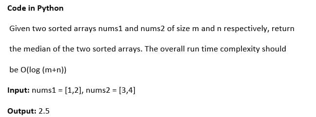 Code in Python
Given two sorted arrays nums1 and nums2 of size m and n respectively, return
the median of the two sorted arrays. The overall run time complexity should
be O(log (m+n))
Input: nums1 = [1,2], nums2 = [3,4]
%3D
Output: 2.5
