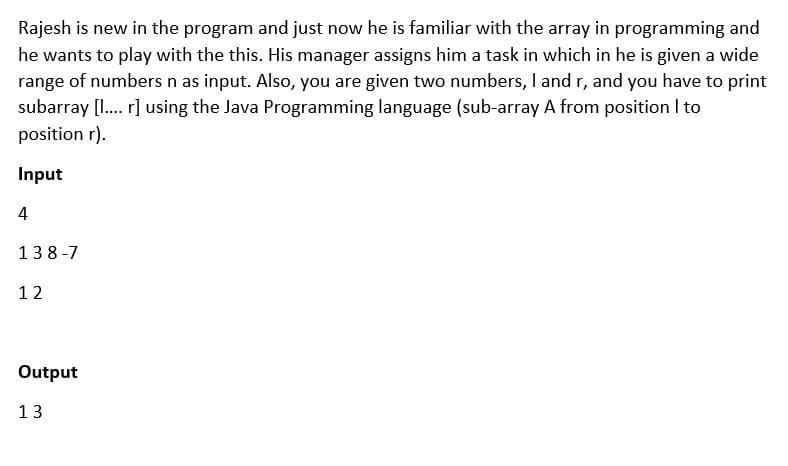 Rajesh is new in the program and just now he is familiar with the array in programming and
he wants to play with the this. His manager assigns him a task in which in he is given a wide
range of numbers n as input. Also, you are given two numbers, I and r, and you have to print
subarray [1. r] using the Java Programming language (sub-array A from position I to
position r).
Input
4
138-7
12
Output
13
