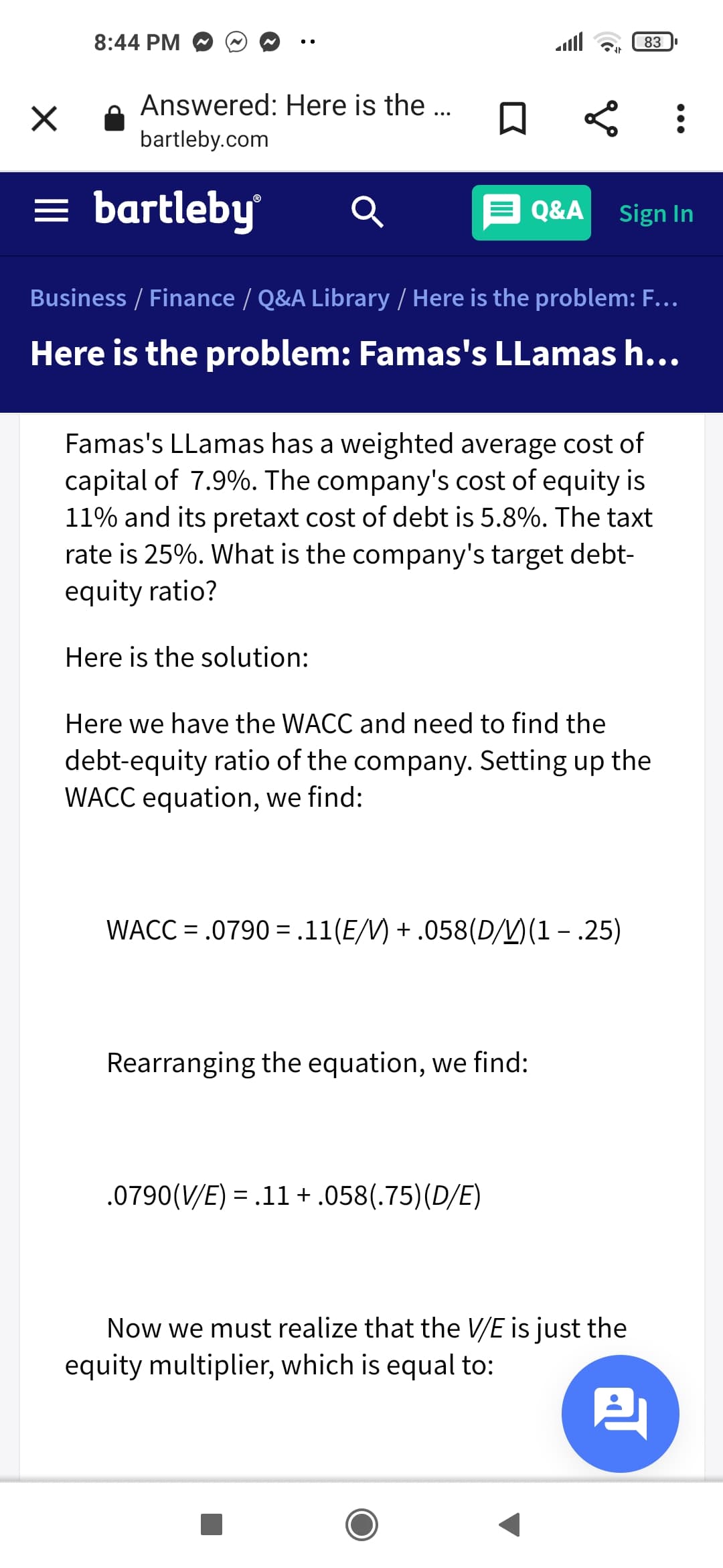 8:44 PM O
ll
83
Answered: Here is the ..
bartleby.com
= bartleby
E Q&A
Sign In
Business / Finance / Q&A Library / Here is the problem: F...
Here is the problem: Famas's LLamas h...
Famas's LLamas has a weighted average cost of
capital of 7.9%. The company's cost of equity is
11% and its pretaxt cost of debt is 5.8%. The taxt
rate is 25%. What is the company's target debt-
equity ratio?
Here is the solution:
Here we have the WACC and need to find the
debt-equity ratio of the company. Setting up the
WACC equation, we find:
WACC = .0790 =.11(E/M) + .058(D/)(1 – .25)
Rearranging the equation, we find:
.0790(V/E) = .11+.058(.75)(D/E)
%3D
Now we must realize that the V/E is just the
equity multiplier, which is equal to:
