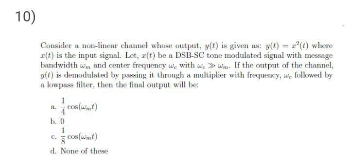 10)
Consider a non-linear channel whose output, y(t) is given as: y(t) = r(t) where
r(t) is the input signal. Let, r(t) be a DSB-SC tone modulated signal with message
bandwidth wm and center frequency we with we >wm. If the output of the channel,
y(t) is demodulated by passing it through a multiplier with frequency, we followed by
a lowpass filter, then the final output will be:
1
- cos (wmt)
a.
b. 0
c.
cos(wmt)
с.
d. None of these
