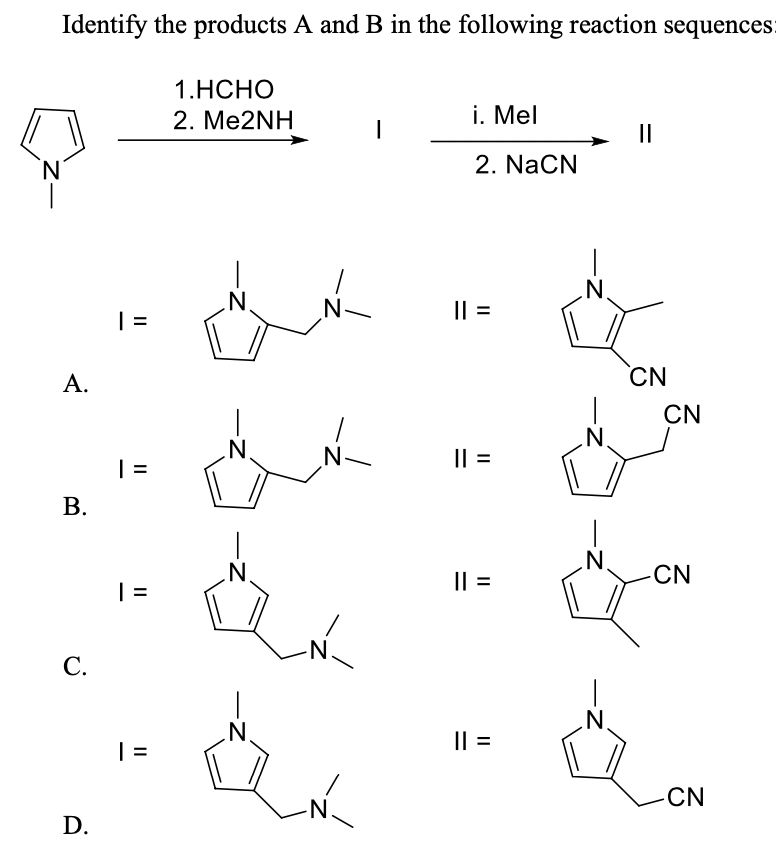 Identify the products A and B in the following reaction sequences:
1.НСНО
2. Me2NH
i. Mel
II
N.
2. NaCN
.N.
N-
|| =
| =
А.
CN
CN
|| =
В.
| =
.N.
Il =
N'
CN
N.
С.
.N.
I| =
N'
CN
N.
D.
II
