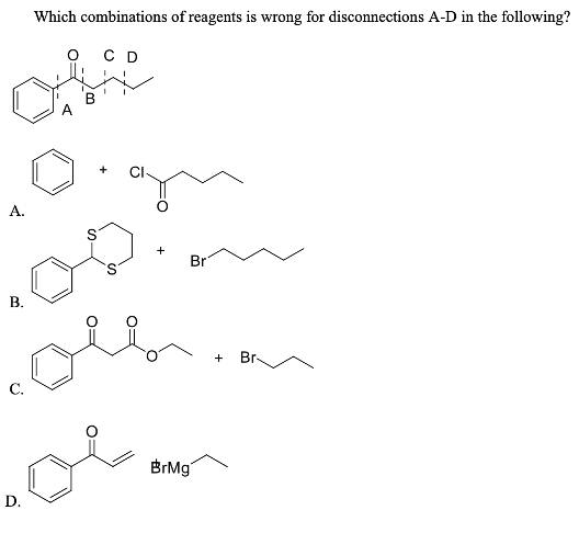 Which combinations of reagents is wrong for disconnections A-D in the following?
C D
B
+
A.
Br
В.
+
Br-
С.
BrMg"
D.
