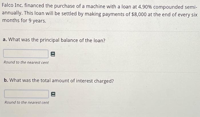 Falco Inc. financed the purchase of a machine with a loan at 4.90% compounded semi-
annually. This loan will be settled by making payments of $8,000 at the end of every six
months for 9 years.
a. What was the principal balance of the loan?
Round to the nearest cent
b. What was the total amount of interest charged?
Round to the nearest cent