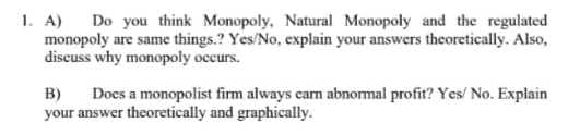 1. A) Do you think Monopoly, Natural Monopoly and the regulated
monopoly are same things.? Yes/No, explain your answers theoretically. Also,
discuss why monopoly occurs.
B)
your answer theoretically and graphically.
Does a monopolist firm always earn abnormal profit? Yes/ No. Explain
