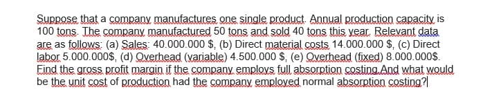 Suppose that a company manufactures one single product. Annual production capacity is
100 tons. The company manufactured 50 tons and sold 40 tons this vear. Relevant data
are as follows: (a) Sales: 40.000.000 $, (b) Direct material costs 14.000.000 $, (c) Direct
labor 5.000.000$, (d) Qverhead (variable) 4.500.000 $, (e) Qverhead (fixed) 8.000.000$.
Eind the gross profit margin if the company emplovs full absorption costing. And what woQuld
be the unit cost of production had the company emploved normal absorption costing?
