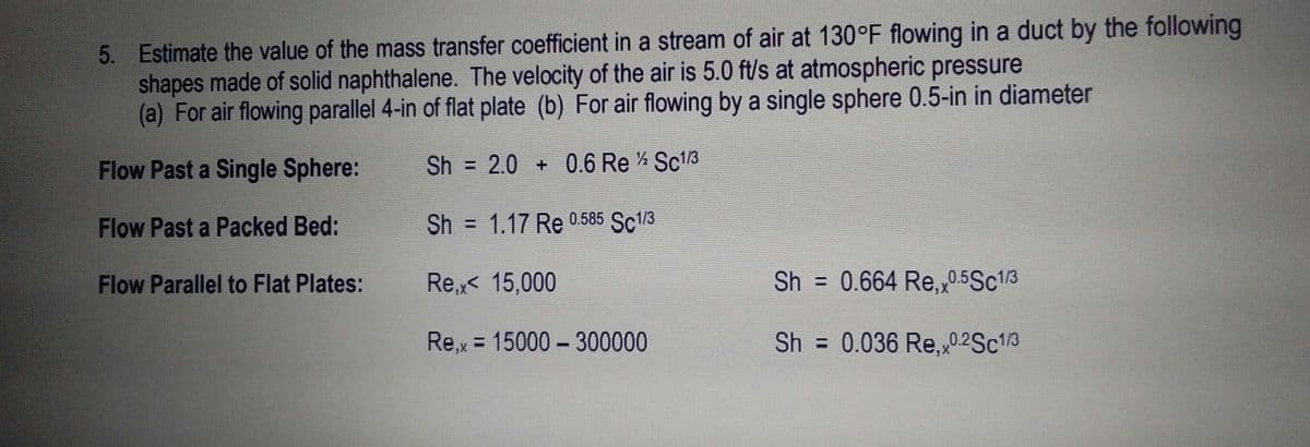 5. Estimate the value of the mass transfer coefficient in a stream of air at 130°F flowing in a duct by the following
shapes made of solid naphthalene. The velocity of the air is 5.0 ft/s at atmospheric pressure
(a) For air flowing parallel 4-in of flat plate (b) For air flowing by a single sphere 0.5-in in diameter
Flow Past a Single Sphere:
Sh = 2.0 + 0.6 Re Sc1/3
Flow Past a Packed Bed:
Sh = 1.17 Re 0.585 Sc1/3
%3D
Flow Parallel to Flat Plates:
Re,x< 15,000
Sh = 0.664 Re,0.5Sc13
Re,x = 15000 - 300000
Sh = 0.036 Re,0.2SC13

