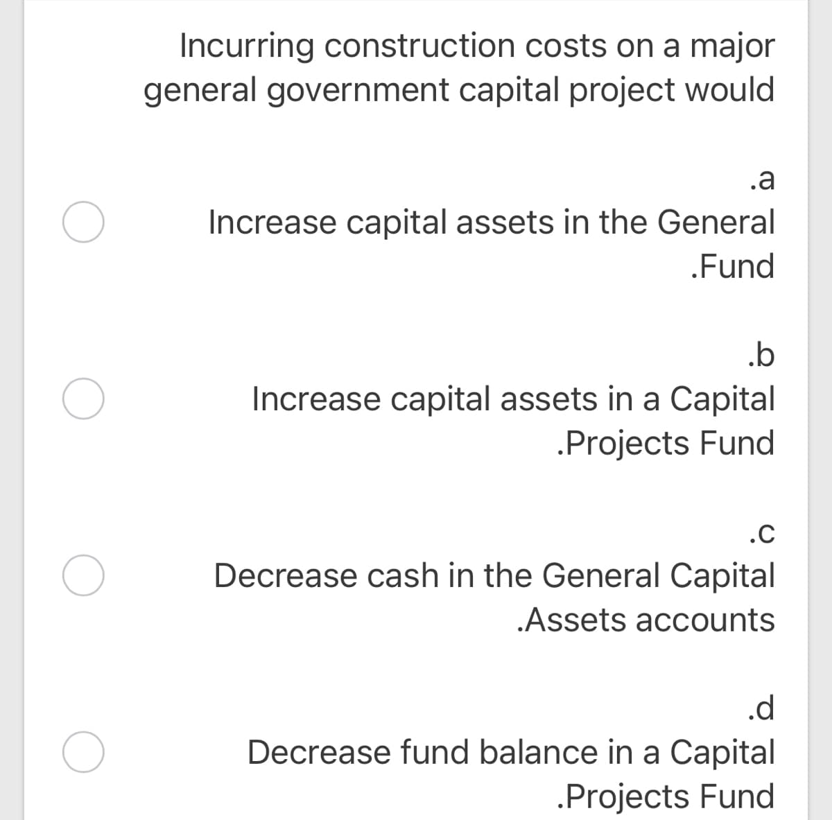 Incurring construction costs on a major
general government capital project would
.a
Increase capital assets in the General
.Fund
.b
Increase capital assets in a Capital
.Projects Fund
.C
Decrease cash in the General Capital
.Assets accounts
.d
Decrease fund balance in a Capital
.Projects Fund
