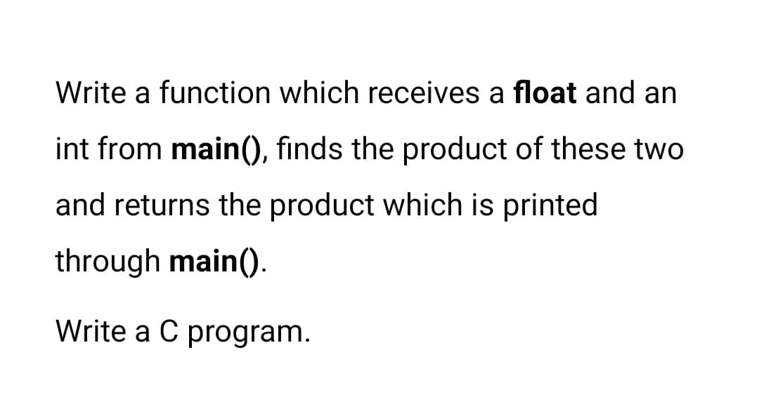 Write a function which receives a float and an
int from main(), finds the product of these two
and returns the product which is printed
through main().
Write a C program.