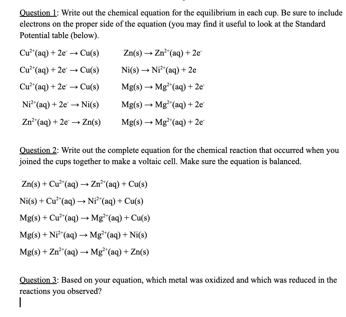 Question 1: Write out the chemical equation for the equilibrium in each cup. Be sure to include
electrons on the proper side of the equation (you may find it useful to look at the Standard
Potential table (below).
Cu²+ (aq) + 2e → Cu(s)
Cu²+ (aq) + 2e → Cu(s)
Cu²+ (aq) + 2e →→ Cu(s)
Ni²+ (aq) + 2e →→→ Ni(s)
2+
Zn²+ (aq) + 2e → > Zn(s)
Zn(s) → Zn²+ (aq) + 2e-
Ni(s) → Ni²+ (aq) + 2e
Mg(s) → Mg2+ (aq) + 2e
Mg(s) → Mg2+ (aq) + 2e
Mg(s) → Mg2+ (aq) + 2e
Question 2: Write out the complete equation for the chemical reaction that occurred when you
joined the cups together to make a voltaic cell. Make sure the equation is balanced.
Zn(s) + Cu²+ (aq) → Zn²+ (aq) + Cu(s)
Ni(s) + Cu²+ (aq) → Ni²¹(aq) + Cu(s)
Mg(s) + Cu²+ (aq) → Mg²+(aq) + Cu(s)
Mg(s) + Ni²+ (aq) → Mg²+(aq) + Ni(s)
2+
Mg(s) + Zn²+ (aq) → Mg²+ (aq) + Zn(s)
Question 3: Based on your equation, which metal was oxidized and which was reduced in the
reactions you observed?
1
