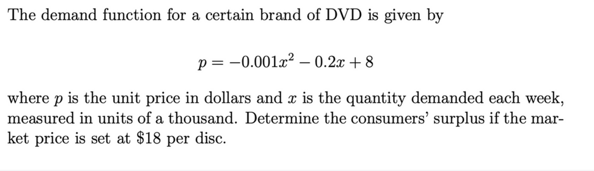 The demand function for a certain brand of DVD is given by
p =
= -0.001x? – 0.2x + 8
where p is the unit price in dollars and x is the quantity demanded each week,
measured in units of a thousand. Determine the consumers' surplus if the mar-
ket price is set at $18 per disc.
