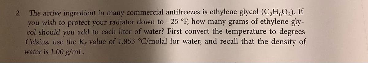2. The active ingredient in many commercial antifreezes is ethylene glycol (C,H,O2). If
you wish to protect your radiator down to -25 °F, how many grams of ethylene gly-
col should you add to each liter of water? First convert the temperature to degrees
Celsius, use the K; value of 1.853 °C/molal for water, and recall that the density of
water is 1.00 g/mL.
