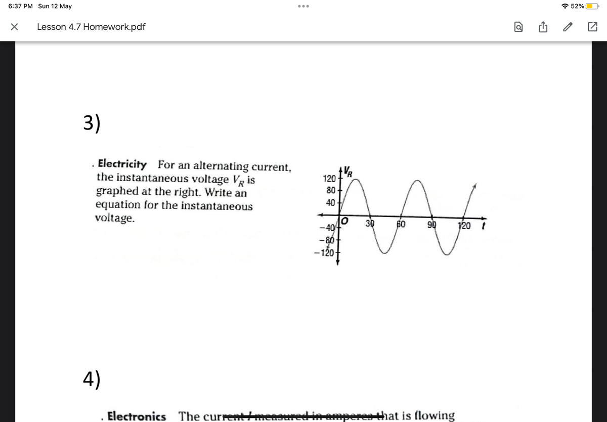 6:37 PM Sun 12 May
☑
Lesson 4.7 Homework.pdf
3)
. Electricity For an alternating current,
the instantaneous voltage VR is
graphed at the right. Write an
equation for the instantaneous
voltage.
120
80-
40
1V/R
M
-40
-80
-120-
3D
4)
60 90
120 t
Electronics The current/mea
measured in amperes that is flowing
ล 52%
☑