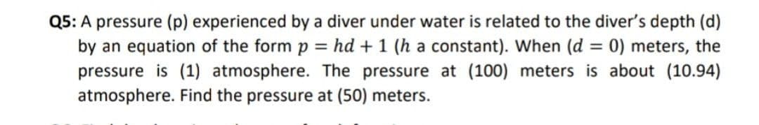Q5: A pressure (p) experienced by a diver under water is related to the diver's depth (d)
by an equation of the form p = hd + 1 (h a constant). When (d = 0) meters, the
pressure is (1) atmosphere. The pressure at (100) meters is about (10.94)
atmosphere. Find the pressure at (50) meters.
%3D
