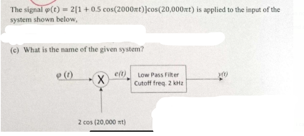 The signal p(t) = 2[1 +0.5 cos(2000nt)]cos (20,000mnt) is applied to the input of the
system shown below,
(c) What is the name of the given system?
9 (1)
X
e(t)
2 cos (20,000 nt)
Low Pass Filter
Cutoff freq. 2 kHz
y(t)