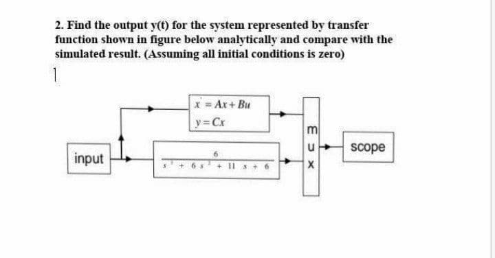 2. Find the output y(t) for the system represented by transfer
function shown in figure below analytically and compare with the
simulated result. (Assuming all initial conditions is zero)
1
x = Ax+ Bu
y = Cx
m
u
scope
input
11 s+ 6
