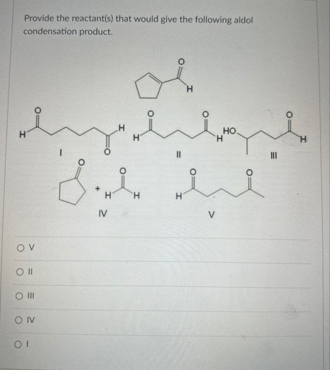 Provide the reactant(s) that would give the following aldol
condensation product.
H
H
OV
O II
O III
O IV
ΟΙ
H
။
H
HO
H
ii
+
H
H
H
IV
V