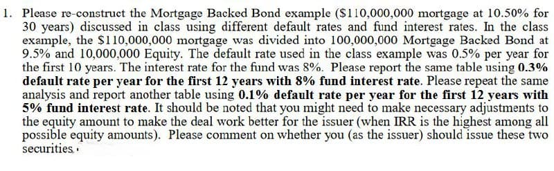 1. Please re-construct the Mortgage Backed Bond example ($110,000,000 mortgage at 10.50% for
30 years) discussed in class using different default rates and fund interest rates. In the class
example, the $110,000,000 mortgage was divided into 100,000,000 Mortgage Backed Bond at
9.5% and 10,000,000 Equity. The default rate used in the class example was 0.5% per year for
the first 10 years. The interest rate for the fund was 8%. Please report the same table using 0.3%
default rate per year for the first 12 years with 8% fund interest rate. Please repeat the same
analysis and report another table using 0.1% default rate per year for the first 12 years with
5% fund interest rate. It should be noted that you might need to make necessary adjustments to
the equity amount to make the deal work better for the issuer (when IRR is the highest among all
possible equity amounts). Please comment on whether you (as the issuer) should issue these two
securities.