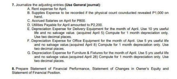 7. Journalize the adjusting entries (L
(Use General journal):
A. Rent expense for April.
B. Supplies Expense to be recorded if the physical count counducted revealed P1,000 on
hand.
C. Accrued Salaries on April for P800.
D. Utilities Payable for April amounted to P2,200.
E. Depreciation Expense for Delivery Equipment for the month of April. Use 10 yrs useful
ife and no salvage value. (acquired April 5) Compute for 1 month depreciation only.
Use two decimal places.
F, Depreciation Expense for Office Equipment for the month of April. Use 5 yrs useful life
and no salvage value.(acquired April 8) Compute for 1 month depreciation only. Use
two decimal places.
G. Depreciation Expense for Furniture & Fixtures for the month of April. Use 5 yrs useful life
and no salvage value (acquired April 28) Compute for 1 month depreciation only. Use
two decimal places.
8. Prepare Statement of Financial Performance, Statement of Changes in Owner's Equity and
Statement of Financial Position.

