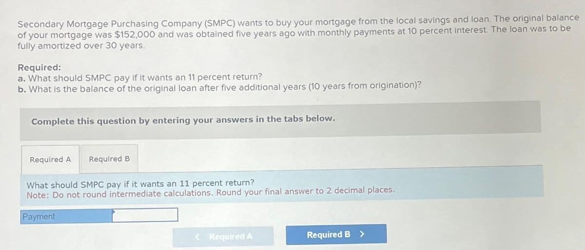 Secondary Mortgage Purchasing Company (SMPC) wants to buy your mortgage from the local savings and loan. The original balance
of your mortgage was $152,000 and was obtained five years ago with monthly payments at 10 percent interest. The loan was to be
fully amortized over 30 years.
Required:
a. What should SMPC pay if it wants an 11 percent return?
b. What is the balance of the original loan after five additional years (10 years from origination)?
Complete this question by entering your answers in the tabs below.
Required A Required B
What should SMPC pay if it wants an 11 percent return?
Note: Do not round intermediate calculations. Round your final answer to 2 decimal places.
Payment
< Required A
Required B >