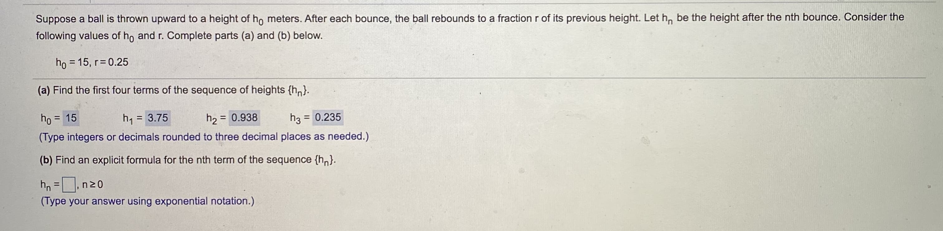 Suppose a ball is thrown upward to a height of ho meters. After each bounce, the ball rebounds to a fraction r of its previous height. Let h, be the height after the nth bounce. Consider the
following values of ho and r. Complete parts (a) and (b) below.
ho = 15, r 0.25
%3D
(a) Find the first four terms of the sequence of heights {hn}.
ho = 15
h2 = 0.938
(Type integers or decimals rounded to three decimal places as needed.)
h, = 3.75
%3D
h3 = 0.235
%3D
(b) Find an explicit formula for the nth term of the sequence {h,}.
hn =,n20
%3D
(Type your answer using exponential notation.)
