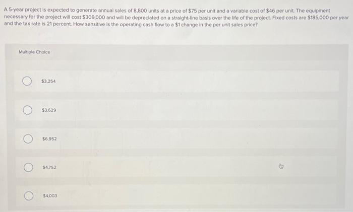 A 5-year project is expected to generate annual sales of 8,800 units at a price of $75 per unit and a variable cost of $46 per unit. The equipment
necessary for the project will cost $309,000 and will be depreciated on a straight-line basis over the life of the project. Fixed costs are $185,000 per year
and the tax rate is 21 percent. How sensitive is the operating cash flow to a $1 change in the per unit sales price?
Multiple Choice
$3,254
$3,629
$6,952
$4,752
$4,003