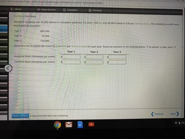 ment/takeAssignmentMain.do?invoker-&fakeAssignm
ntSessionLocator-&nprogressifalse
eBook
Show Me How
3 Calculator
Print hem
Dividend Per Share
Windbore Company has 30,000 shares of cumulative preferred 3% stock, $50 por and 50,000 shares of $30 par common stock. The foliowing amounts were
distributed as dividends:
Year 1
$90,000
Year 2
22,500
Year 3
135,000
Determine the divideods per share for preferred and common stock for each year. Round all answers to two decimal places. If an answer is zero, enter 0,
Year 1
Year 2
Year 3
Preferred stock (Dividends per share)
Common stock (Dividends per share)
Previous
Next>
Check My Work 3 more Check My Work uses remaining
10:-
