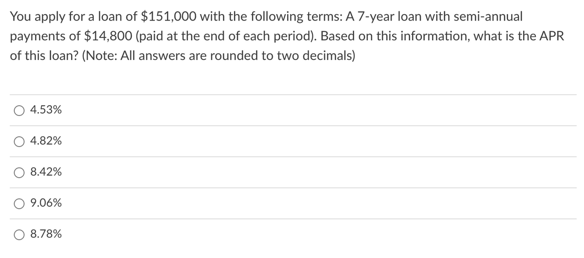 You apply for a loan of $151,000 with the following terms: A 7-year loan with semi-annual
payments of $14,800 (paid at the end of each period). Based on this information, what is the APR
of this loan? (Note: All answers are rounded to two decimals)
4.53%
4.82%
8.42%
9.06%
8.78%