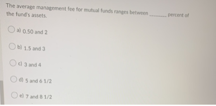 The average management fee for mutual funds ranges between
the fund's assets.
a) 0.50 and 2
Ob) 1.5 and 3
c) 3 and 4
d) 5 and 6 1/2
e) 7 and 8 1/2
percent of