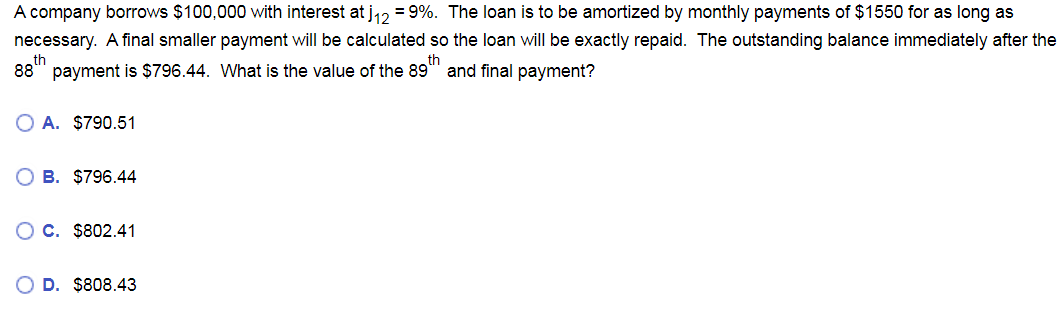 A company borrows $100,000 with interest at j₁2 = 9%. The loan is to be amortized by monthly payments of $1550 for as long as
necessary. A final smaller payment will be calculated so the loan will be exactly repaid. The outstanding balance immediately after the
th
th
88 payment is $796.44. What is the value of the 89" and final payment?
O A. $790.51
B. $796.44
C. $802.41
D. $808.43