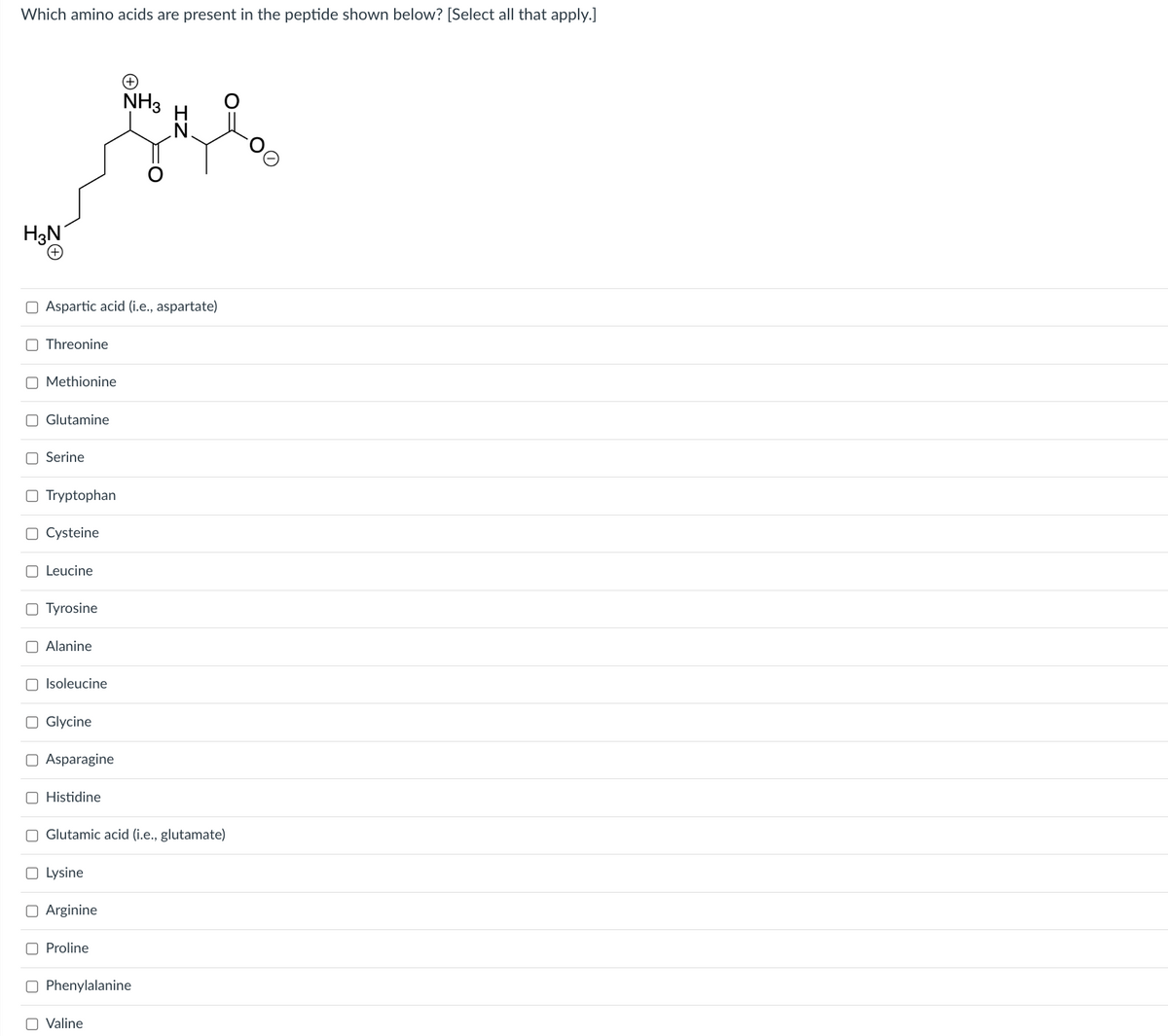 Which amino acids are present in the peptide shown below? [Select all that apply.]
H₂N
NH3
Gl
Aspartic acid (i.e., aspartate)
Threonine
Methionine
Glutamine
Serine
O Tryptophan
O Cysteine
Leucine
Tyrosine
Alanine
Isoleucine
O Glycine
Asparagine
O Histidine
Glutamic acid (i.e., glutamate)
O Lysine
Arginine
Proline
Phenylalanine
O Valine