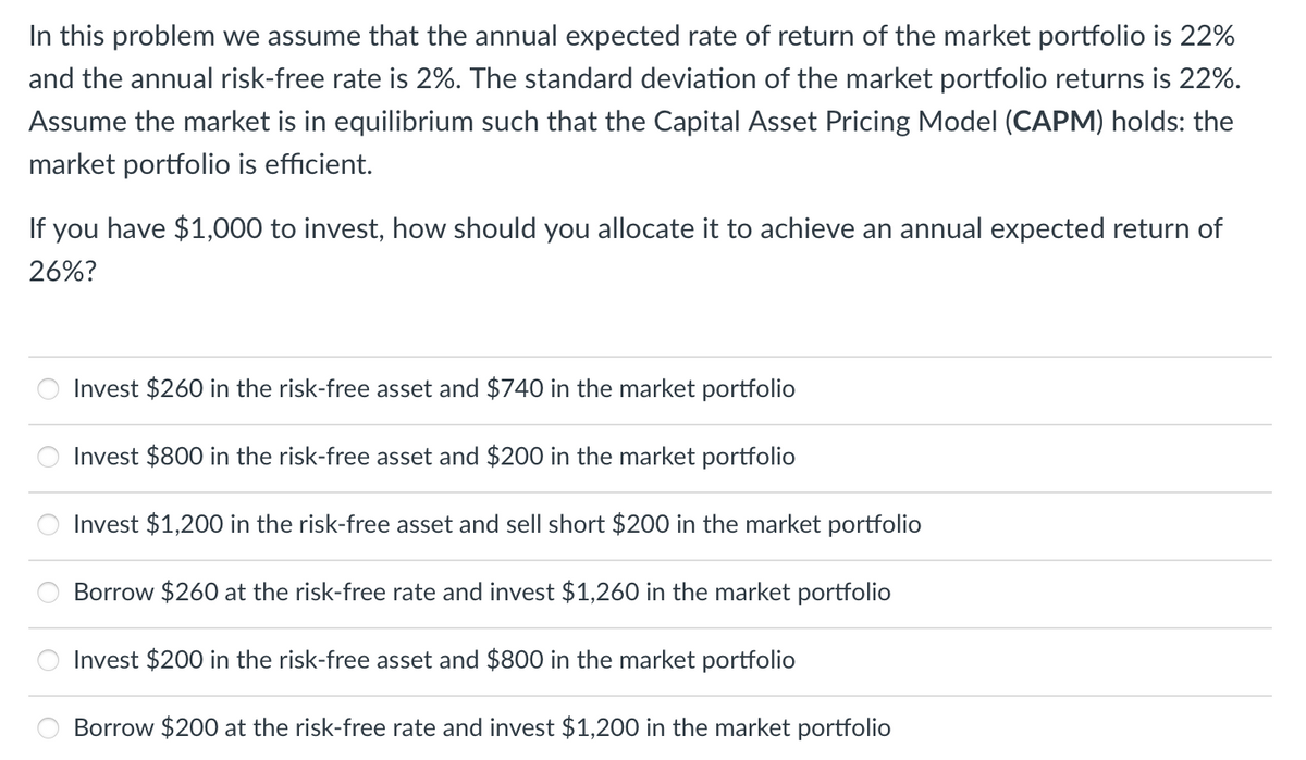 In this problem we assume that the annual expected rate of return of the market portfolio is 22%
and the annual risk-free rate is 2%. The standard deviation of the market portfolio returns is 22%.
Assume the market is in equilibrium such that the Capital Asset Pricing Model (CAPM) holds: the
market portfolio is efficient.
If you have $1,000 to invest, how should you allocate it to achieve an annual expected return of
26%?
Invest $260 in the risk-free asset and $740 in the market portfolio
Invest $800 in the risk-free asset and $200 in the market portfolio
Invest $1,200 in the risk-free asset and sell short $200 in the market portfolio
Borrow $260 at the risk-free rate and invest $1,260 in the market portfolio
Invest $200 in the risk-free asset and $800 in the market portfolio
Borrow $200 at the risk-free rate and invest $1,200 in the market portfolio