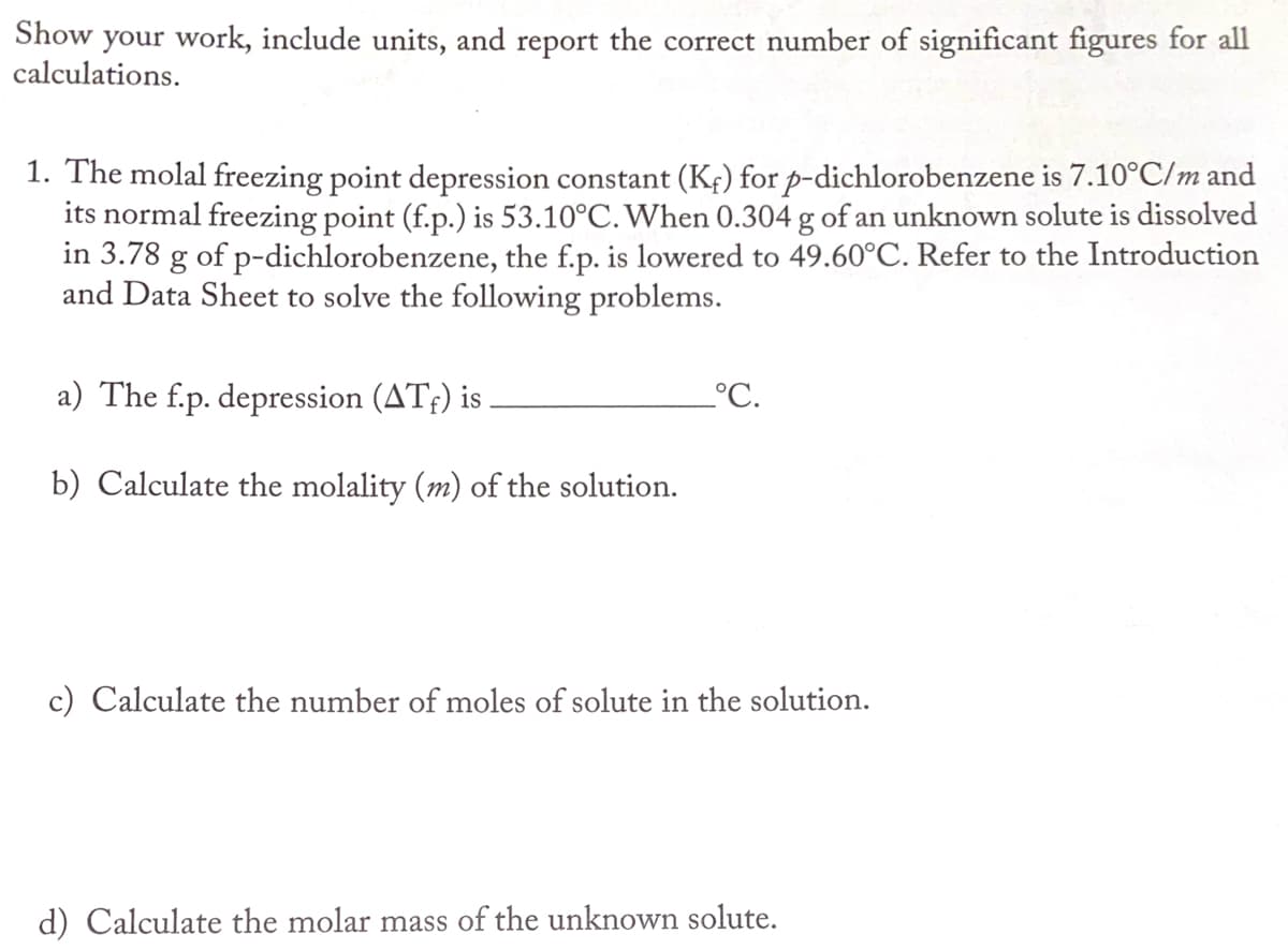 Show your work, include units, and report the correct number of significant figures for all
calculations.
1. The molal freezing point depression constant (Kf) for p-dichlorobenzene is 7.10°C/m and
its normal freezing point (f.p.) is 53.10°C. When 0.304 g of an unknown solute is dissolved
in 3.78 g of p-dichlorobenzene, the f.p. is lowered to 49.60°C. Refer to the Introduction
and Data Sheet to solve the following problems.
a) The f.p. depression (ATf) is
°C.
b) Calculate the molality (m) of the solution.
c) Calculate the number of moles of solute in the solution.
d) Calculate the molar mass of the unknown solute.
