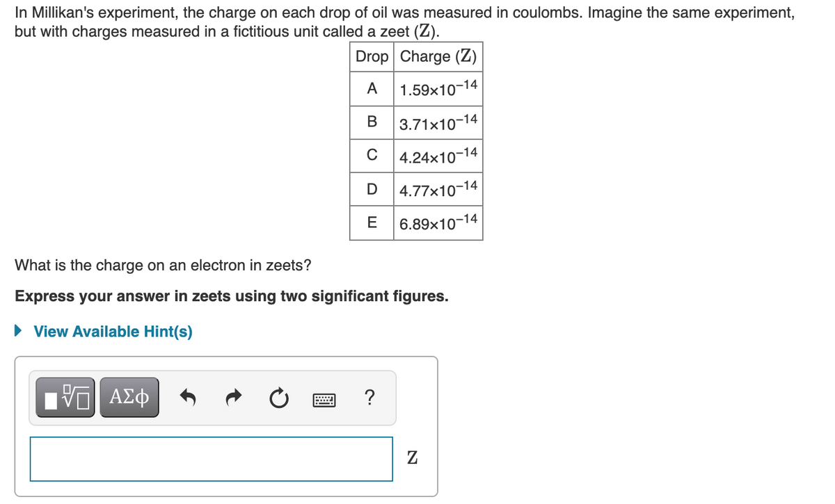 In Millikan's experiment, the charge on each drop of oil was measured in coulombs. Imagine the same experiment,
but with charges measured in a fictitious unit called a zeet (Z).
Drop Charge (Z)
A
1.59x10-14
3.71x10-14
C 4.24x10-14
| 4.77x10-14
E
6.89x10-14
What is the charge on an electron in zeets?
Express your answer in zeets using two significant figures.
• View Available Hint(s)

