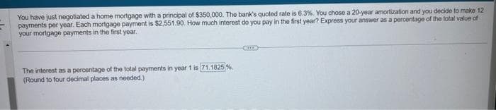 You have just negotiated a home mortgage with a principal of $350,000. The bank's quoted rate is 6.3%. You chose a 20-year amortization and you decide to make 12
payments per year. Each mortgage payment is $2,551.90. How much interest do you pay in the first year? Express your answer as a percentage of the total value of
your mortgage payments in the first year.
The interest as a percentage of the total payments in year 1 is 71.1825 %.
(Round to four decimal places as needed.)