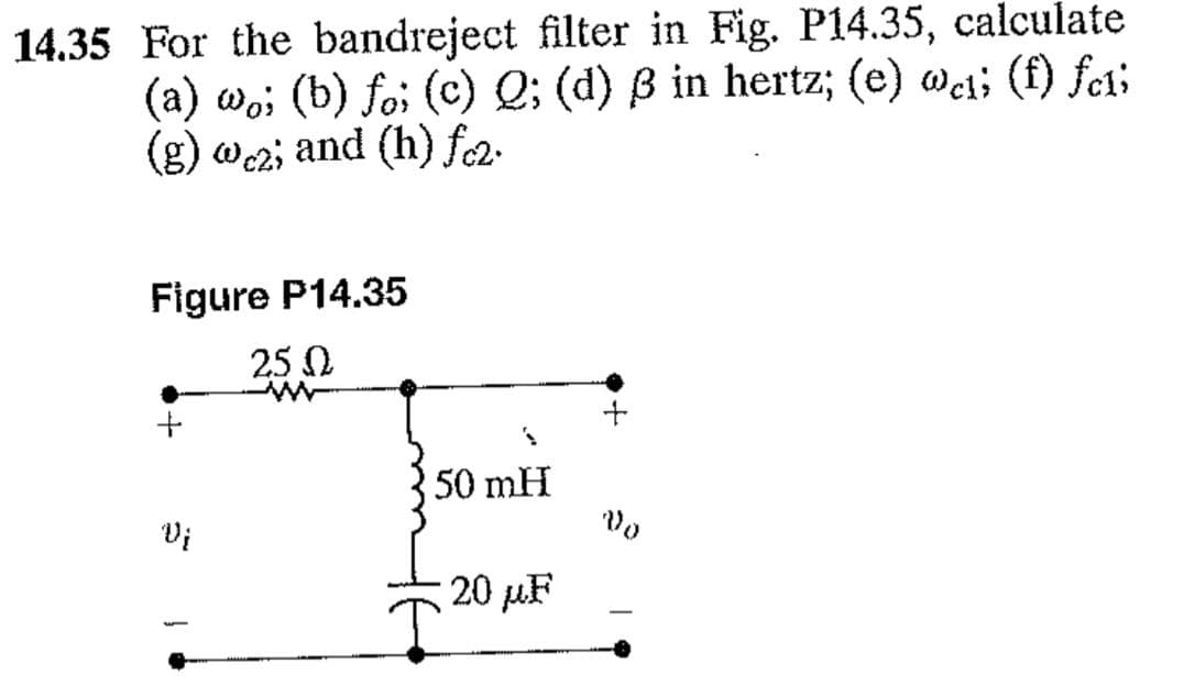 14.35 For the bandreject filter in Fig. P14.35, calculate
(a) woi (b) foi (c) Q; (d) ß in hertz; (e) wci; (f) fc1i
(g) wcz; and (h) fc2.
Figure P14.35
25 Ω
w
+
Vį
1
50 mH
20 μF
Vo