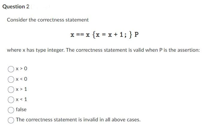 Question 2
Consider the correctness statement
x == x { x = x + 1; } P
where x has type integer. The correctness statement is valid when P is the assertion:
Ox>0
Ox<0
Ox> 1
Ox< 1
false
The correctness statement is invalid in all above cases.