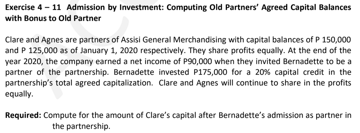 Exercise 4
11 Admission by Investment: Computing Old Partners' Agreed Capital Balances
with Bonus to Old Partner
Clare and Agnes are partners of Assisi General Merchandising with capital balances of P 150,000
and P 125,000 as of January 1, 2020 respectively. They share profits equally. At the end of the
year 2020, the company earned a net income of P90,000 when they invited Bernadette to be a
partner of the partnership. Bernadette invested P175,000 for a 20% capital credit in the
partnership's total agreed capitalization. Clare and Agnes will continue to share in the profits
equally.
Required: Compute for the amount of Clare's capital after Bernadette's admission as partner in
the partnership.
