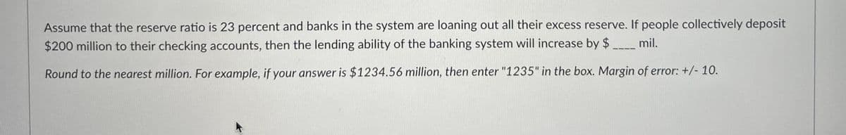 Assume that the reserve ratio is 23 percent and banks in the system are loaning out all their excess reserve. If people collectively deposit
mil.
$200 million to their checking accounts, then the lending ability of the banking system will increase by $
Round to the nearest million. For example, if your answer is $1234.56 million, then enter "1235" in the box. Margin of error: +/- 10.