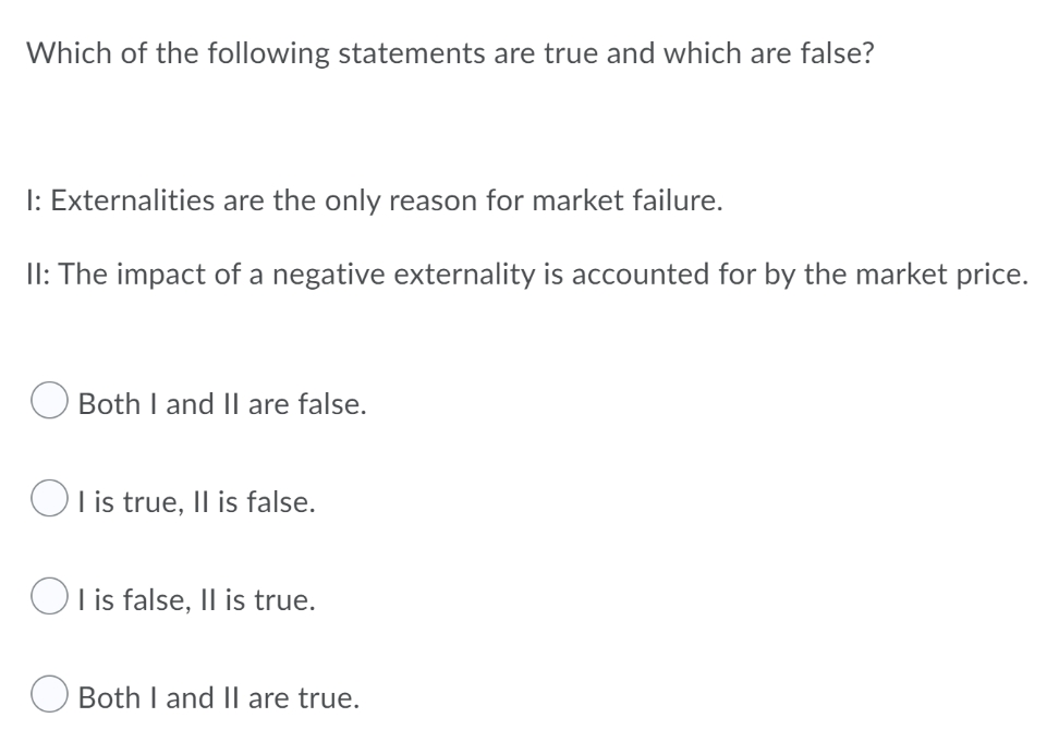 Which of the following statements are true and which are false?
I: Externalities are the only reason for market failure.
II: The impact of a negative externality is accounted for by the market price.
Both I and Il are false.
Ol is true, Il is false.
Ol is false, |l is true.
Both I and Il are true.
