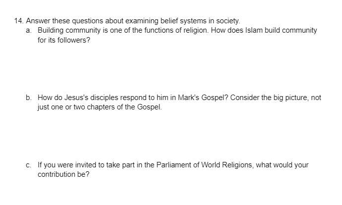 14. Answer these questions about examining belief systems in society.
a. Building community is one of the functions of religion. How does Islam build community
for its followers?
b. How do Jesus's disciples respond to him in Mark's Gospel? Consider the big picture, not
just one or two chapters of the Gospel.
c. If you were invited to take part in the Parliament of World Religions, what would your
contribution be?