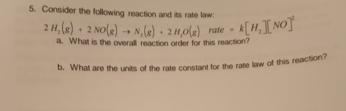 5. Consider the following reaction and its rate law:
2 H₂(g) + 2 NO(g) → N₂(g) + 2 H₂O(g) rate = k[H₂][NO]
a. What is the overall reaction order for this reaction?
b. What are the units of the rate constant for the rate law of this reaction?