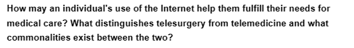 How may an individual's use of the Internet help them fulfill their needs for
medical care? What distinguishes telesurgery from telemedicine and what
commonalities exist between the two?