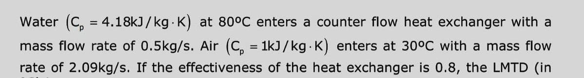 Water (C, = 4.18kJ/kg K) at 80°C enters a counter flow heat exchanger with a
mass flow rate of 0.5kg/s. Air (C, = 1kJ/kg K) enters at 30°C with a mass flow
rate of 2.09kg/s. If the effectiveness of the heat exchanger is 0.8, the LMTD (in
