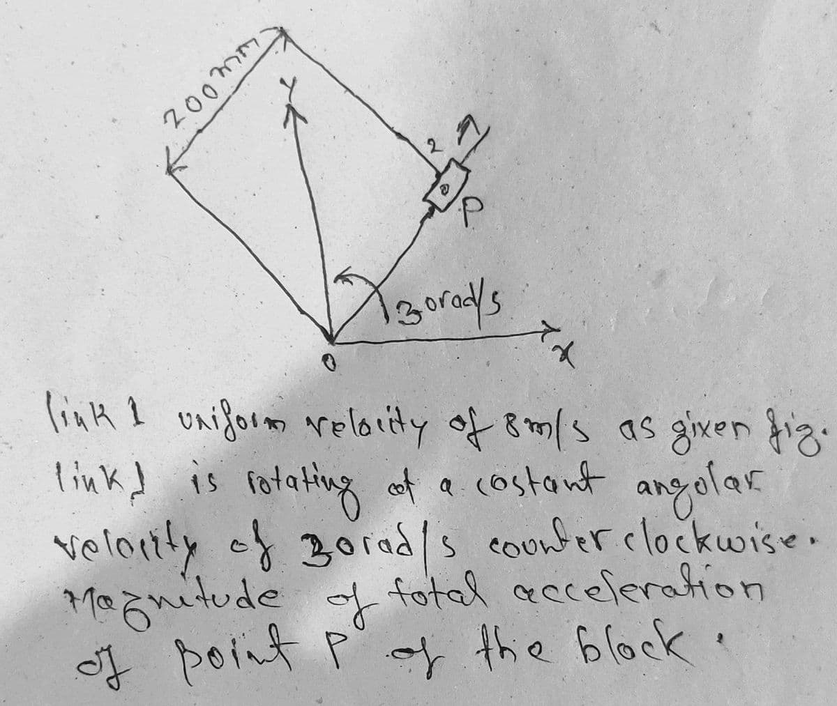 200mm
ズト
linH I oniform reloity of 8m/s as given fig.
link! is rotating of a costant angolar
velortly of 30rads counferclockuwise.
Maznitude of
of point Pay the block.
fotal acceferation
f
