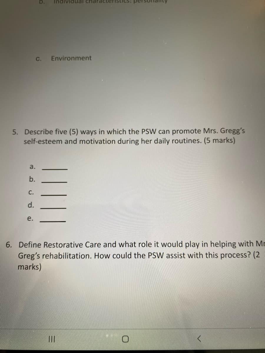 b. Individual characteri
C. Environment
5. Describe five (5) ways in which the PSW can promote Mrs. Gregg's
self-esteem and motivation during her daily routines. (5 marks)
a.
b.
C.
d.
e.
6. Define Restorative Care and what role it would play in helping with Mr
Greg's rehabilitation. How could the PSW assist with this process? (2
marks)
|||