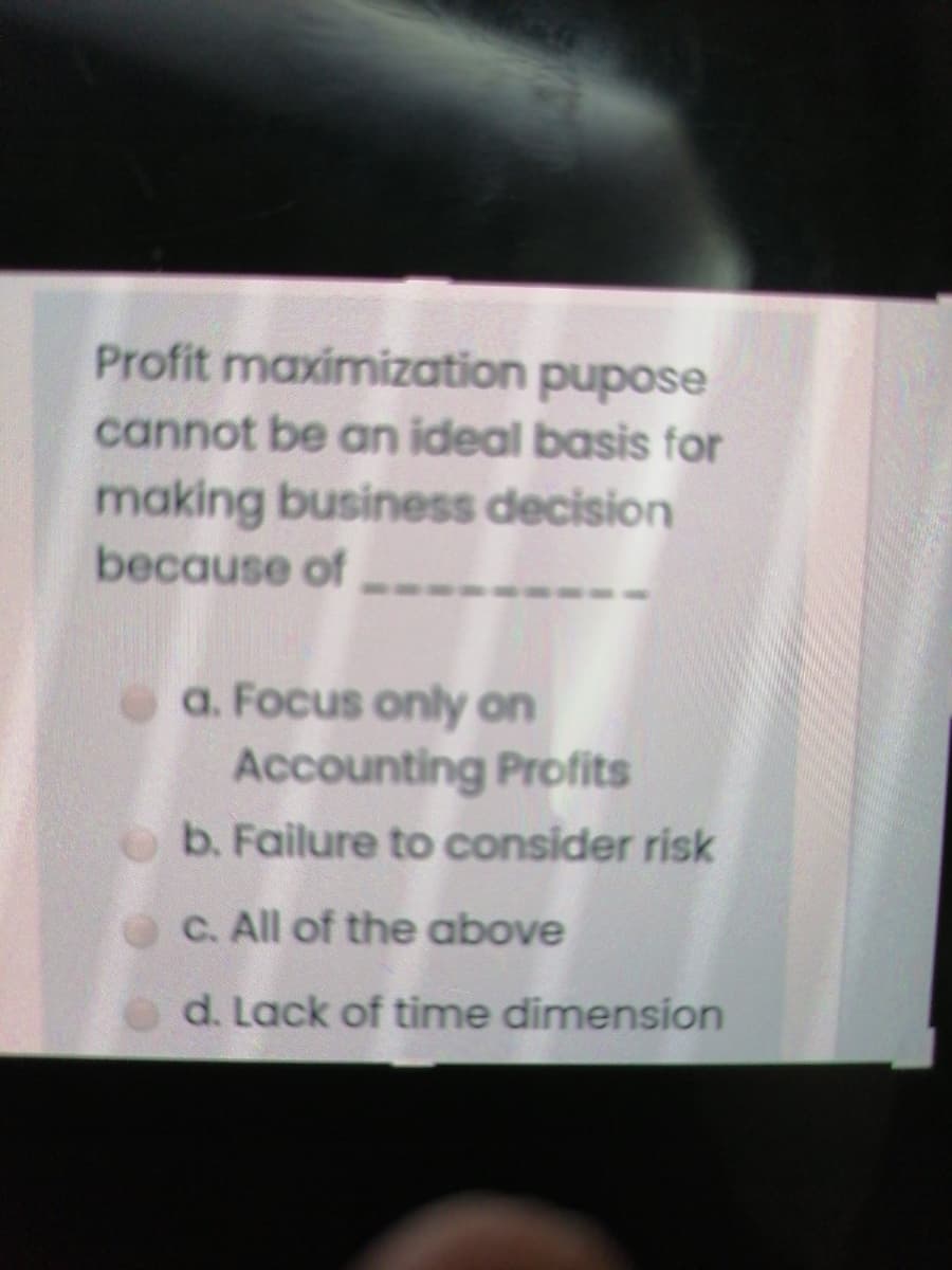 Profit maximization pupose
cannot be an ideal basis for
making business decision
because of
a. Focus only on
Accounting Profits
ob. Failure to consider risk
C. All of the above
d. Lack of time dimension
