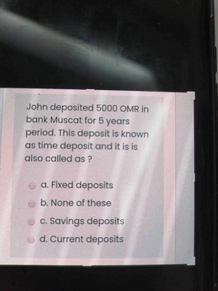 John deposited 5000 OMR in
bank Muscat for 5 years
period. This deposit is known
as time deposit and it is is
also called as ?
a. Fixed deposits
b. None of these
c. Savings deposits
o d. Current deposits
