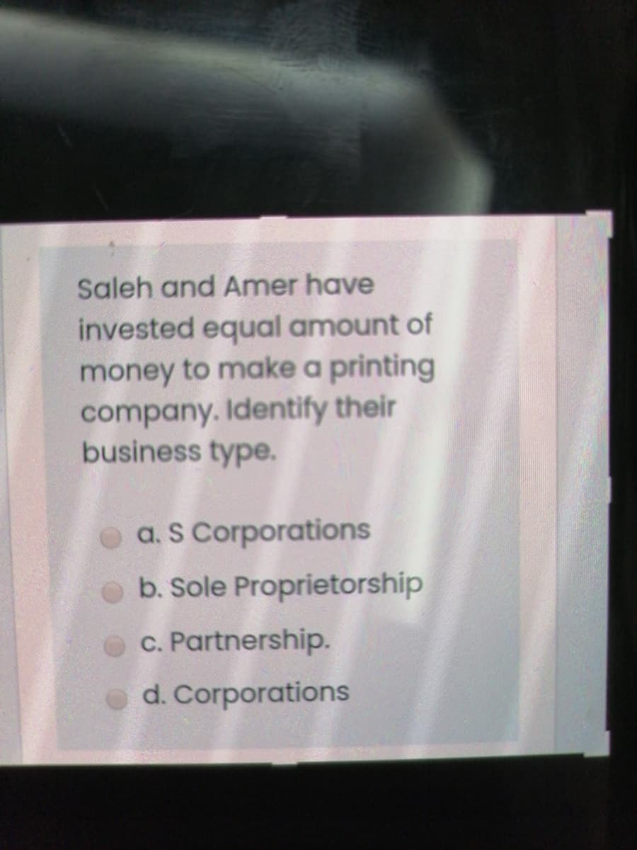 Saleh and Amer have
invested equal amount of
money to make a printing
company. Identify their
business type.
a. S Corporations
b. Sole Proprietorship
c. Partnership.
d. Corporations
